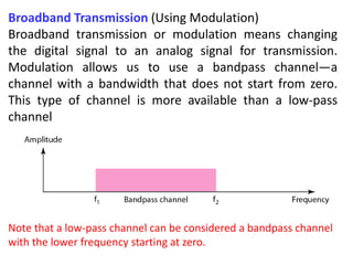 Broadband Transmission (Using Modulation)
Broadband transmission or modulation means changing
the digital signal to an analog signal for transmission.
Modulation allows us to use a bandpass channel—a
channel with a bandwidth that does not start from zero.
This type of channel is more available than a low-pass
channel
Note that a low-pass channel can be considered a bandpass channel
with the lower frequency starting at zero.
 