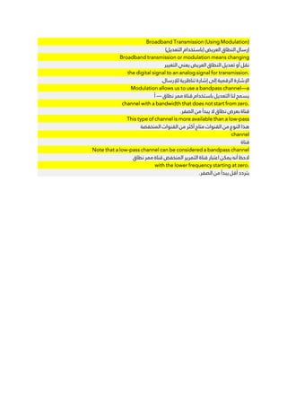 Broadband Transmission (Using Modulation)
(‫ﺍﻟﺘﻌﺪﻳﻞ‬ ‫)ﺑﺎﺳﺘﺨﺪﺍﻡ‬ ‫ﺍﻟﻌﺮﻳﺾ‬ ‫ﺍﻟﻨﻄﺎﻕ‬ ‫ﺇﺭﺳﺎﻝ‬
Broadband transmission or modulation means changing
‫ﺍﻟﺘﻐﻴﻴﺮ‬ ‫ﻳﻌﻨﻲ‬ ‫ﺍﻟﻌﺮﻳﺾ‬ ‫ﺍﻟﻨﻄﺎﻕ‬ ‫ﺗﻌﺪﻳﻞ‬ ‫ﺃﻭ‬ ‫ﻧﻘﻞ‬
the digital signal to an analog signal for transmission.
.‫ﻟﻺﺭﺳﺎﻝ‬ ‫ﺗﻨﺎﻇﺮﻳﺔ‬ ‫ﺇﺷﺎﺭﺓ‬ ‫ﺇﻟﻰ‬ ‫ﺍﻟﺮﻗﻤﻴﺔ‬ ‫ﺍﻹﺷﺎﺭﺓ‬
Modulation allows us to use a bandpass channel—a
‫ﺃ‬ — ‫ﻧﻄﺎﻕ‬ ‫ﻣﻤﺮ‬ ‫ﻗﻨﺎﺓ‬ ‫ﺑﺎﺳﺘﺨﺪﺍﻡ‬ ‫ﺍﻟﺘﻌﺪﻳﻞ‬ ‫ﻟﻨﺎ‬ ‫ﻳﺴﻤﺢ‬
channel with a bandwidth that does not start from zero.
.‫ﺍﻟﺼﻔﺮ‬ ‫ﻣﻦ‬ ‫ﻳﺒﺪﺃ‬ ‫ﻻ‬ ‫ﻧﻄﺎﻕ‬ ‫ﺑﻌﺮﺽ‬ ‫ﻗﻨﺎﺓ‬
This type of channel is more available than a low-pass
‫ﺍﻟﻤﻨﺨﻔﻀﺔ‬ ‫ﺍﻟﻘﻨﻮﺍﺕ‬ ‫ﻣﻦ‬ ‫ﺃﻛﺜﺮ‬ ‫ﻣﺘﺎﺡ‬ ‫ﺍﻟﻘﻨﻮﺍﺕ‬ ‫ﻣﻦ‬ ‫ﺍﻟﻨﻮﻉ‬ ‫ﻫﺬﺍ‬
channel
‫ﻗﻨﺎﺓ‬
Note that a low-pass channel can be considered a bandpass channel
‫ﻧﻄﺎﻕ‬ ‫ﻣﻤﺮ‬ ‫ﻗﻨﺎﺓ‬ ‫ﺍﻟﻤﻨﺨﻔﺾ‬ ‫ﺍﻟﺘﻤﺮﻳﺮ‬ ‫ﻗﻨﺎﺓ‬ ‫ﺍﻋﺘﺒﺎﺭ‬ ‫ﻳﻤﻜﻦ‬ ‫ﺃﻧﻪ‬ ‫ﻻﺣﻆ‬
with the lower frequency starting at zero.
.‫ﺍﻟﺼﻔﺮ‬ ‫ﻣﻦ‬ ‫ﻳﺒﺪﺃ‬ ‫ﺃﻗﻞ‬ ‫ﺑﺘﺮﺩﺩ‬
 
