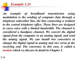 3.16
An example of broadband transmission using
modulation is the sending of computer data through a
telephone subscriber line, the line connecting a resident
to the central telephone office. These lines are designed
to carry voice with a limited bandwidth. The channel is
considered a bandpass channel. We convert the digital
signal from the computer to an analog signal, and send
the analog signal. We can install two converters to
change the digital signal to analog and vice versa at the
receiving end. The converter, in this case, is called a
modem which we discuss in detail in Chapter 5.
Example 3.24
 