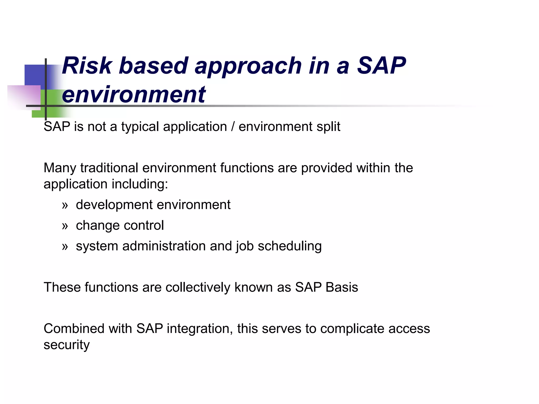 SAP is not a typical application / environment split
Many traditional environment functions are provided within the
application including:
» development environment
» change control
» system administration and job scheduling
These functions are collectively known as SAP Basis
Combined with SAP integration, this serves to complicate access
security
Risk based approach in a SAP
environment
 