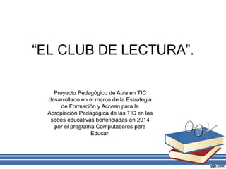 “EL CLUB DE LECTURA”.
Proyecto Pedagógico de Aula en TIC
desarrollado en el marco de la Estrategia
de Formación y Acceso para la
Apropiación Pedagógica de las TIC en las
sedes educativas beneficiadas en 2014
por el programa Computadores para
Educar.
 
