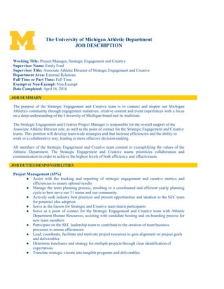 The University of Michigan Athletic Department
JOB DESCRIPTION
Working Title: Project Manager, Strategic Engagement and Creative
Supervisor Name: Emily Ford
Supervisor Title: Associate Athletic Director of Strategic Engagement and Creative
Department Area: External Relations
Full Time or Part Time: Full Time
Exempt or Non-Exempt: Non-Exempt
Date Completed: April 16, 2016
JOB SUMMARY
The purpose of the Strategic Engagement and Creative team is to connect and inspire our Michigan
Athletics community through engagement initiatives, creative content and event experiences with a focus
on a deep understanding of the University of Michigan brand and its traditions.
The Strategic Engagement and Creative Project Manager is responsible for the overall support of the
Associate Athletic Director role, as well as the point of contact for the Strategic Engagement and Creative
teams. This position will develop team-wide strategies and that increase efficiencies and the ability to
work in a collaborative way, leading to more effective decision-making.
All members of the Strategic Engagement and Creative team commit to exemplifying the values of the
Athletic Department. The Strategic Engagement and Creative teams prioritizes collaboration and
communication in order to achieve the highest levels of both efficiency and effectiveness.
JOB DUTIES/RESPONSIBILITIES
Project Management (65%)
● Assist with the tracking and reporting of strategic engagement and creative metrics and
efficiencies to ensure optimal results
● Manage the team planning process, resulting in a coordinated and efficient yearly planning
cycle to best serve our 31 teams and our community.
● Actively seek industry best practices and present opportunities and ideation to the SEC team
for potential idea adoption.
● Serve as the liaison for Strategic and Creative team intern participants
● Serve as a point of contact for the Strategic Engagement and Creative team with Athletic
Department Human Resources, assisting with candidate hosting and on-boarding process for
new team members
● Participate on the SEC leadership team to contribute to the creation of team business
processes to ensure efficiencies.
● Lead, coordinate, facilitate and motivate project resources to gain alignment on project goals
and deliverables.
● Determine timeliness and strategy for multiple projects through clear identification of
expectations
● Translate strategic visions into tangible programs and deliverables
 