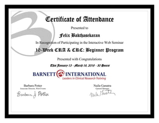 Certificate of Attendance
Presented to
Felix Bakthasekaran
In Recognition of Participating in the Interactive Web Seminar
10-Week CRA & CRC: Beginner Program
Presented with Congratulations
This January 13 - March 16, 2016 - 30 Hours
Barbara Potter
Associate Director, Web Events
Naila Ganatra
General Manager
 