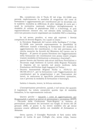 CONSIGLIO NAZIONALE DEGLI INGEGNERI
Ma, considerato che il Titolo IV del d.lgs. 81/2008 non
prevede esplicitamente la modalità di erogazione dei corsi di
formazione e aggiornamento per coordinatori per la sicurezza con
le suddette modalità (a differenza di altre tipologie di corsi per i
quali la normativa nazionale stabilisce dettagliatamente le
modalità di utilizzo di piattaforme FAD o e-learning), si può
ragionevolmente ritenere che, nel silenzio della normativa, tali
corsi non possano essere organizzati con modalità FAD o e-leaming.
In tal senso, peraltro, si sono gia espressi i Servizi
competenti di diverse Regioni, tra i quali si citano :
la Direzione Regionale del Lavoro della Sardegna (" il d.lgs.
81/2008 non prevede espressamente la · possibilità di
effettuare tramite e-learning la formazione del modulo di
aggiornamento dei coordinatori, e che tale previsione non
risulta neanche da Accordi del Ministero del Lavoro con le
Regioni.....E' parere di questa Direzione che l'aggiornamento
della formazione dei coordinatori non possa essere erogato
tramite modalità di formazione a distanza e-learning") ;
parere fornito dal Servizio info.sicuri dell'Area Prevenzione e
Sicurezza negli Ambienti di Lavoro della Regione Piemonte
in risposta ad un quesito sul punto inoltrato dalla
Fondazione dell'Ordine degli Ingegneri di Torino ;
Decreto Assessoriale Regione Sicilia n. 1619/ 12 del
08/08/2012 ("...per la formazione e per l'aggiornamento dei
coordinatori per la progettazione e per l'esecuzione dei
lavori, in mancanza di specifiche prescrizioni normative,
non è prevista la modalità di formazione e-learning").
Isolata è rimasta, invece, la lettura estensiva.
L'interpretazione prevalente, quindi, è nel senso che quando
il Legislatore ha voluto consentire questo tipo di modalità
formativa, lo ha espressamente indicato.
Questo perché - riguardo i corsi di aggiornamento per
Responsabili e addetti ai servizi di prevenzione e protezione (RSPP)
l'Accordo della Conferenza Stato-Regioni in materia di
prevenzione protezione dei lavoratori sui luoghi di lavoro del 26
gennaio 2006, al punto 3, ha invece stabilito che gli stessi
possano essere effettuati anche con modalità di formazione a
distanza.
Detto questo, il Consiglio Nazionale si farà canco delle
esigenze di tutela di quei Colleghi che, senza colpa, hanno
3
 