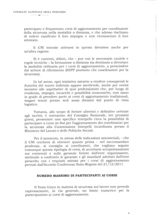 CONSIGLIO NAZIONALE DEGLI INGEGNERI
partecipato e frequentato corsi di aggiornamento per coordinatore
della sicurezza nella modalità a distanza, e che adesso rischiano
di vedere vanificato il loro impegno e non riconosciuto il loro
attestato.
Il CNI intende attivarsi m questa direzione anche per
un'altra ragione.
Si è convinti, difatti, che - pur con le necessarie cautele e
regole tecniche - la formazione a distanza sia destinata a diventare
la modalità ordinaria per i corsi di aggiornamento, a prescindere
dal settore di riferimento (RSPP piuttosto che coordinatore per la
sicurezza) .
In tal senso, ogni iniziativa mirante a rendere consapevoli le
Autorità del nuovo indirizzo appare meritevole, anche per venire
incontro alle aspettative di quei professionisti che, per luogo di
residenza, impegni, incarichi e possibilità economiche, non siano
in grado di prendere parte ai corsi di aggiornamento tradizionali,
magari tenuti presso sedi assai distanti dal punto di vista
logistico.
Tuttavia, allo scopo di fornire ulteriori e definitive certezze
agli iscritti, è intenzione del Consiglio Nazionale, nei prossimi
giorni, presentare uno specifico interpello circa la possibilità di
partecipare a corsi online per l'aggiornamento dei coordinatori per
la sicurezza alla Commissione Interpelli incardinata presso il
Ministero del Lavoro e delle Politiche Sociali.
Per il momento, in attesa delle indicazioni ministeriali, - che
il CNI cercherà di ottenere quanto prima - nel raccomandare
prudenza, si consiglia ai coordinatori, che vogliano seguire
comunque questa tipologia di corsi, di accertarsi scrupolosamente
sui contenuti e sulle garanzie fornite dall'ente organizzatore,
mettendo a confronto le garanzie e gli standard adottati dall'ente
prescelto con i requisiti minimi per i corsi di aggiornamento
previsti dall'Accordo Conferenza Stato-Regioni del 21 / 12/2011 .
NUMERO MASSIMO DI PARTECIPANTI AI CORSI
Il Testo Unico in materia di sicurezza sul lavoro non prevede
espressamente, in via generale, un limite numerico per la
partecipazione ai corsi di aggiornamento.
4
 