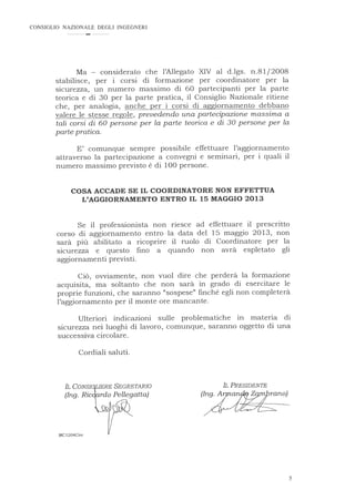 CONSIGLIO NAZIONALE DEGLI INGEGNERI
Ma - considerato che l'Allegato XIV al d.lgs. n.81/2008
stabilisce, per i corsi di formazione per coordinatore per la
sicurezza, un numero massimo di 60 partecipanti per la parte
teorica e di 30 per la parte pratica, il Consiglio Nazionale ritiene
che, per analogia, anche per i corsi di aggiornamento debbano
valere le stesse regole, prevedendo una partecipazione massima a
tali corsi di 60 persone per la parte teorica e di 30 persone per la
parte pratica.
E' comunque sempre possibile effettuare l'aggiornamento
attraverso la partecipazione a convegni e seminari, per i quali il
numero massimo previsto è di 100 persone.
COSA ACCADE SE IL COORDINATORE NON EFFETTUA
L'AGGIORNAMENTO ENTRO IL 15 MAGGIO 2013
Se il professionista non riesce ad effettuare il prescritto
corso di aggiornamento entro la data del 15 maggio 2013, non
sarà più abilitato a ricoprire il ruolo di Coordinatore per la
sicurezza e questo fino a quando non avrà espletato gli
aggiornamenti previsti.
Ciò, ovviamente, non vuol dire che perderà la formazione
acquisita, ma soltanto che non sarà in grado di esercitare le
proprie funzioni, che saranno "sospese" finché egli non completerà
l'aggiornamento per il monte ore mancante.
Ulteriori indicazioni sulle problematiche in materia di
sicurezza nei luoghi di lavoro, comunque, saranno oggetto di una
successiva circolare.
Cordiali saluti.
IL PRESIDENTE
(Ing. A
MC1204Circ
5
 