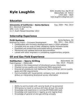 Kyle Laughlin 4201 Jewetta Ave, Apt M-10
Bakersfield, CA 93312
(707) 685 – 3024
kyle.laughlin12@gmail.com
Education
University of California – Santa Barbara Aug. 2009 – Mar. 2014
B.S. Electrical Engineering
GPA: 3.13 / 4.00
E.I.T. Exam Passed December 2013
Internship Experience
FLIR Systems
Engineering Intern – Firmware Development
Santa Barbara, CA
Dec. 2011 – Sep. 2012
• Collaborated with firmware development team in FPGA validation
• Compiled and ran suite of tests validating nightly firmware builds
• Expedited and streamlined automated testing procedures
• Maintained and updated technical documentation
• Liaised with other engineers in completing supplementary projects
Oil and Gas Field Experience
Halliburton – Sperry Drilling
Field Engineer – MWD/LWD
Bakersfield, CA
Dec. 2014 – Present
• Assisted in the measurement of directional survey information
• Checked survey quality and maintained MWD equipment
• Ensured all procedures met Halliburton Sperry Drilling’s service quality
goals and HSE requirements
• Communicated with rig personnel, company men, and directional
drillers on interpreting directional survey information
Skills
• Ability to communicate with varying levels of rig personnel
• Willingness to travel to various drill sites all over the world
• Knowledge and experience in running EM MWD/LWD tools
• Knowledge and experience in rigging up and rigging down
• Knowledge of general oil and gas drilling concepts
 