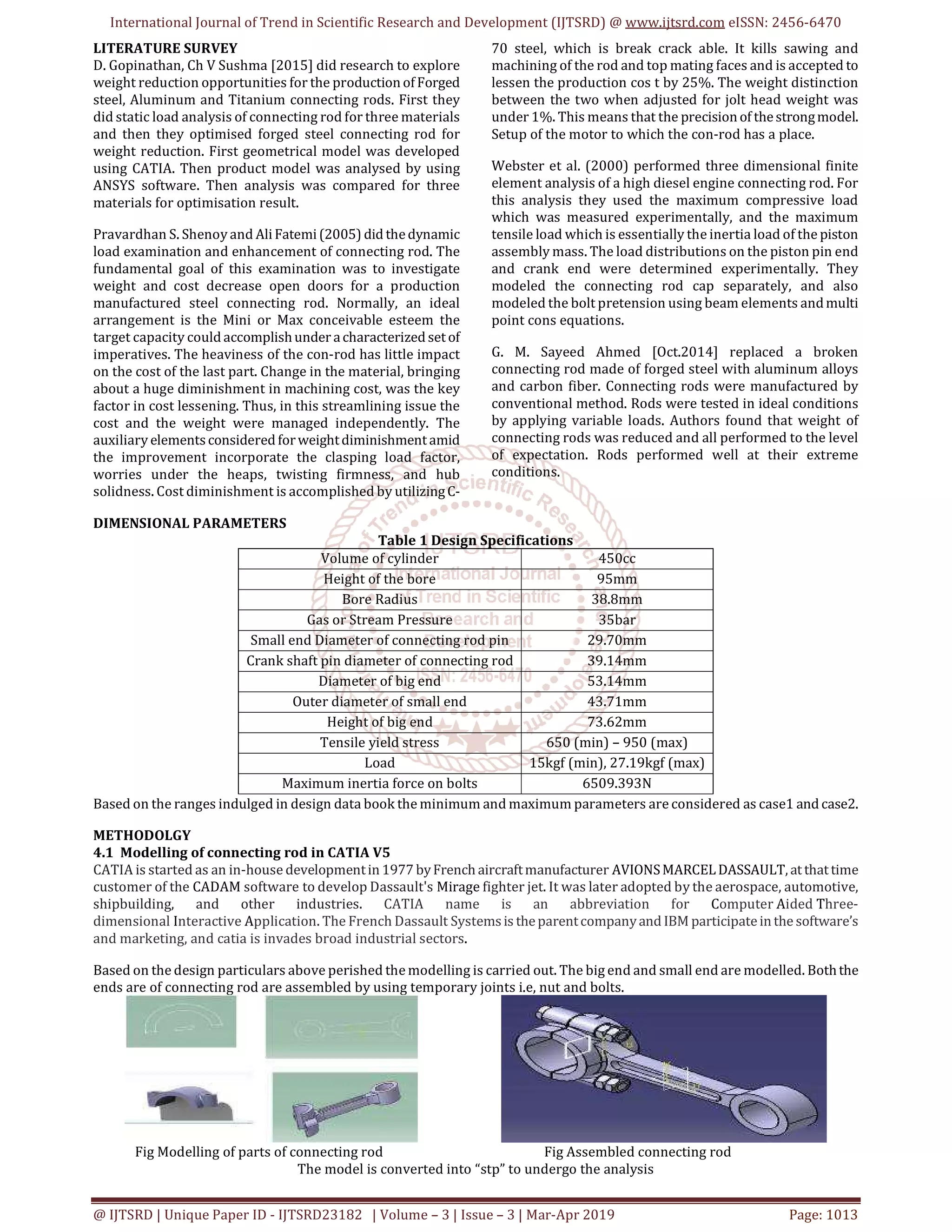 International Journal of Trend in Scientific Research and Development (IJTSRD) @ www.ijtsrd.com eISSN: 2456-6470
@ IJTSRD | Unique Paper ID - IJTSRD23182 | Volume – 3 | Issue – 3 | Mar-Apr 2019 Page: 1013
LITERATURE SURVEY
D. Gopinathan, Ch V Sushma [2015] did research to explore
weight reduction opportunities for the productionofForged
steel, Aluminum and Titanium connecting rods. First they
did static load analysis of connecting rod for three materials
and then they optimised forged steel connecting rod for
weight reduction. First geometrical model was developed
using CATIA. Then product model was analysed by using
ANSYS software. Then analysis was compared for three
materials for optimisation result.
Pravardhan S. Shenoy and AliFatemi(2005) did thedynamic
load examination and enhancement of connecting rod. The
fundamental goal of this examination was to investigate
weight and cost decrease open doors for a production
manufactured steel connecting rod. Normally, an ideal
arrangement is the Mini or Max conceivable esteem the
target capacity could accomplishunder acharacterized setof
imperatives. The heaviness of the con-rod has little impact
on the cost of the last part. Change in the material, bringing
about a huge diminishment in machining cost, was the key
factor in cost lessening. Thus, in this streamlining issue the
cost and the weight were managed independently. The
auxiliary elementsconsidered forweightdiminishmentamid
the improvement incorporate the clasping load factor,
worries under the heaps, twisting firmness, and hub
solidness. Cost diminishment is accomplished by utilizingC-
70 steel, which is break crack able. It kills sawing and
machining of the rod and top mating faces and is accepted to
lessen the production cos t by 25%. The weight distinction
between the two when adjusted for jolt head weight was
under 1%. This means that the precisionof thestrongmodel.
Setup of the motor to which the con-rod has a place.
Webster et al. (2000) performed three dimensional finite
element analysis of a high diesel engine connecting rod. For
this analysis they used the maximum compressive load
which was measured experimentally, and the maximum
tensile load which is essentially the inertia load of the piston
assembly mass. The load distributions on the piston pin end
and crank end were determined experimentally. They
modeled the connecting rod cap separately, and also
modeled the bolt pretension using beam elements andmulti
point cons equations.
G. M. Sayeed Ahmed [Oct.2014] replaced a broken
connecting rod made of forged steel with aluminum alloys
and carbon fiber. Connecting rods were manufactured by
conventional method. Rods were tested in ideal conditions
by applying variable loads. Authors found that weight of
connecting rods was reduced and all performed to the level
of expectation. Rods performed well at their extreme
conditions.
DIMENSIONAL PARAMETERS
Table 1 Design Specifications
Volume of cylinder 450cc
Height of the bore 95mm
Bore Radius 38.8mm
Gas or Stream Pressure 35bar
Small end Diameter of connecting rod pin 29.70mm
Crank shaft pin diameter of connecting rod 39.14mm
Diameter of big end 53.14mm
Outer diameter of small end 43.71mm
Height of big end 73.62mm
Tensile yield stress 650 (min) – 950 (max)
Load 15kgf (min), 27.19kgf (max)
Maximum inertia force on bolts 6509.393N
Based on the ranges indulged in design data book the minimum and maximum parameters are considered as case1 and case2.
METHODOLGY
4.1 Modelling of connecting rod in CATIA V5
CATIA is started as an in-house developmentin1977 byFrench aircraftmanufacturer AVIONSMARCELDASSAULT, atthattime
customer of the CADAM software to develop Dassault's Mirage fighter jet. It was later adopted by the aerospace, automotive,
shipbuilding, and other industries. CATIA name is an abbreviation for Computer Aided Three-
dimensional Interactive Application. The French Dassault Systemsis theparentcompanyand IBM participateinthe software’s
and marketing, and catia is invades broad industrial sectors.
Based on the design particulars above perished the modelling is carried out. The big end and small end are modelled. Boththe
ends are of connecting rod are assembled by using temporary joints i.e, nut and bolts.
Fig Modelling of parts of connecting rod Fig Assembled connecting rod
The model is converted into “stp” to undergo the analysis
 