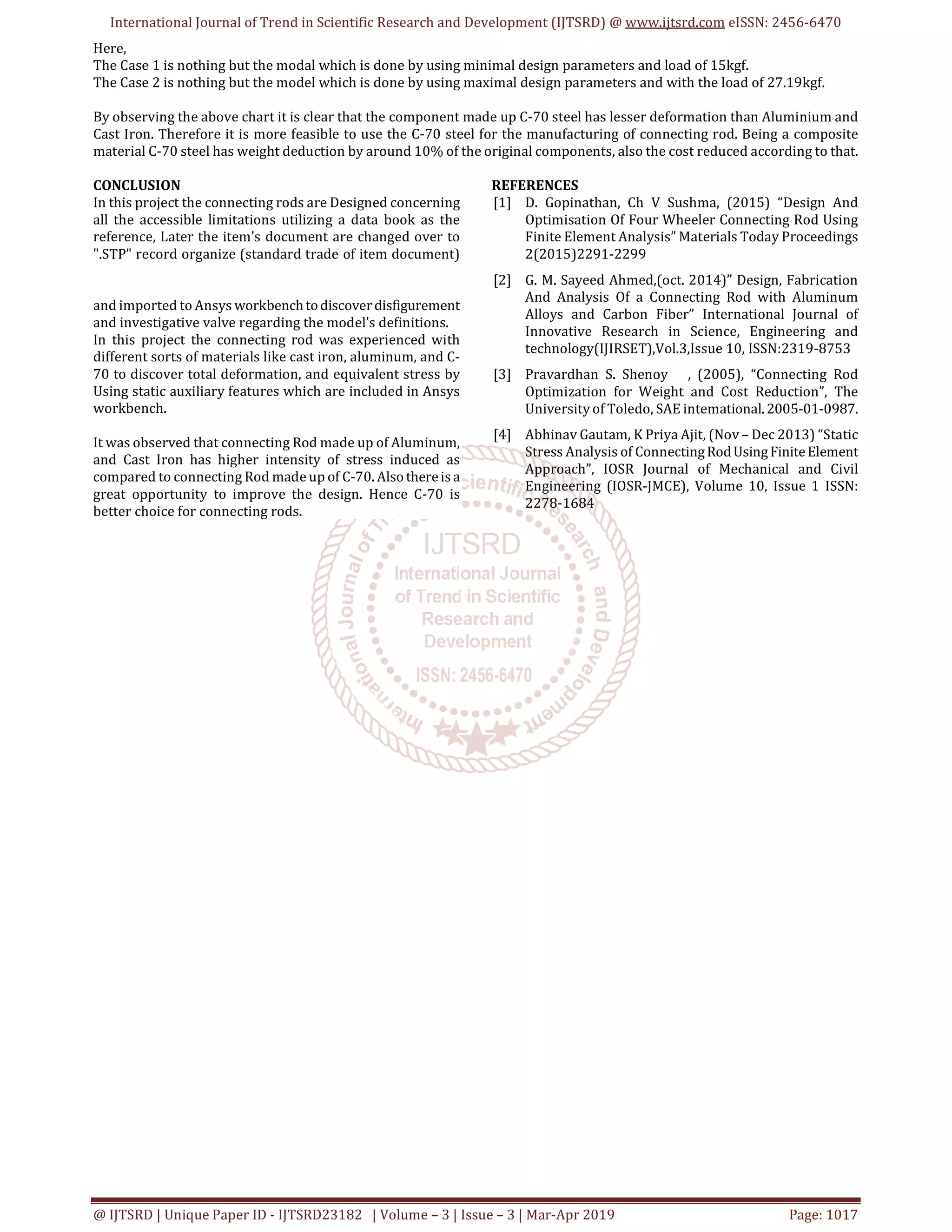 International Journal of Trend in Scientific Research and Development (IJTSRD) @ www.ijtsrd.com eISSN: 2456-6470
@ IJTSRD | Unique Paper ID - IJTSRD23182 | Volume – 3 | Issue – 3 | Mar-Apr 2019 Page: 1017
Here,
The Case 1 is nothing but the modal which is done by using minimal design parameters and load of 15kgf.
The Case 2 is nothing but the model which is done by using maximal design parameters and with the load of 27.19kgf.
By observing the above chart it is clear that the component made up C-70 steel has lesser deformation than Aluminium and
Cast Iron. Therefore it is more feasible to use the C-70 steel for the manufacturing of connecting rod. Being a composite
material C-70 steel has weight deduction by around 10% of the original components, also the cost reduced according to that.
CONCLUSION
In this project the connecting rods are Designed concerning
all the accessible limitations utilizing a data book as the
reference, Later the item’s document are changed over to
".STP" record organize (standard trade of item document)
and imported to Ansys workbenchtodiscoverdisfigurement
and investigative valve regarding the model’s definitions.
In this project the connecting rod was experienced with
different sorts of materials like cast iron, aluminum, and C-
70 to discover total deformation, and equivalent stress by
Using static auxiliary features which are included in Ansys
workbench.
It was observed that connecting Rod made up of Aluminum,
and Cast Iron has higher intensity of stress induced as
compared to connecting Rod made up of C-70. Alsothereisa
great opportunity to improve the design. Hence C-70 is
better choice for connecting rods.
REFERENCES
[1] D. Gopinathan, Ch V Sushma, (2015) “Design And
Optimisation Of Four Wheeler Connecting Rod Using
Finite Element Analysis” Materials Today Proceedings
2(2015)2291-2299
[2] G. M. Sayeed Ahmed,(oct. 2014)” Design, Fabrication
And Analysis Of a Connecting Rod with Aluminum
Alloys and Carbon Fiber” International Journal of
Innovative Research in Science, Engineering and
technology(IJIRSET),Vol.3,Issue 10, ISSN:2319-8753
[3] Pravardhan S. Shenoy , (2005), “Connecting Rod
Optimization for Weight and Cost Reduction”, The
University of Toledo, SAE intemational. 2005-01-0987.
[4] Abhinav Gautam, K Priya Ajit, (Nov – Dec 2013) “Static
Stress Analysis of ConnectingRodUsingFiniteElement
Approach”, IOSR Journal of Mechanical and Civil
Engineering (IOSR-JMCE), Volume 10, Issue 1 ISSN:
2278-1684
 
