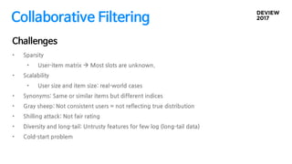 Collaborative Filtering
• Sparsity
• User-item matrix  Most slots are unknown.
• Scalability
• User size and item size: real-world cases
• Synonyms: Same or similar items but different indices
• Gray sheep: Not consistent users = not reflecting true distribution
• Shilling attack: Not fair rating
• Diversity and long-tail: Untrusty features for few log (long-tail data)
• Cold-start problem
Challenges
 