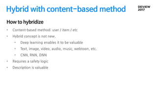 Hybrid with content-based method
• Content-based method: user / item / etc
• Hybrid concept is not new.
• Deep learning enables it to be valuable
• Text, image, video, audio, music, webtoon, etc.
• CNN, RNN, DNN
• Requires a safety logic
• Description is valuable
How to hybridize
 