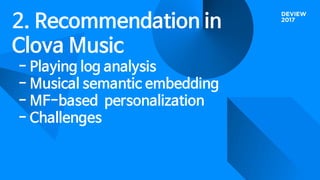 2. Recommendation in
Clova Music
- Playing log analysis
- Musical semantic embedding
- MF-based personalization
- Challenges
 