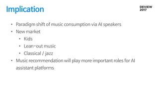Implication
• Paradigm shift of music consumption via AI speakers
• New market
• Kids
• Lean-out music
• Classical / jazz
• Music recommendation will play more important roles for AI
assistant platforms
 