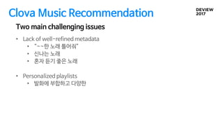 Clova Music Recommendation
Two main challenging issues
• Lack of well-refined metadata
• “~~한 노래 틀어줘”
• 신나는 노래
• 혼자 듣기 좋은 노래
• Personalized playlists
• 발화에 부합하고 다양한
 
