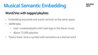Musical Semantic Embedding
• Embedding keywords and tracks (artists) to the same space
• JAMM data
• User-created playlist with hash tags in the Naver music
• About 72,000 playlists
• Treat a track-id as a symbol with semantics as a textual word
Word2Vec with tagged playlists
 