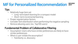 MF for Personalized Recommendation
• Relatively huge item set
• Long-term batch learning for a compact model
• Short-term incremental learning
• Proper regularization factors
• Consider item distribution when performing the negative sampling
• Remove abusing users (ex. Top100 users)
Tips
Fundamental Problem of Collaborative Filtering
• Assumption: Users who have similar preferences are likely to have
similar preferences
• When a user violate the assumption?
• Familiarity vs. discovery
 