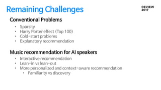 Remaining Challenges
• Interactive recommendation
• Lean-in vs lean-out
• More personalized and context-aware recommendation
• Familiarity vs discovery
Conventional Problems
Music recommendation for AI speakers
• Sparsity
• Harry Porter effect (Top 100)
• Cold-start problems
• Explanatory recommendation
 