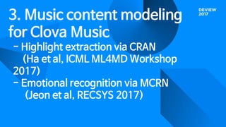 3. Music content modeling
for Clova Music
- Highlight extraction via CRAN
(Ha et al, ICML ML4MD Workshop
2017)
- Emotional recognition via MCRN
(Jeon et al, RECSYS 2017)
 