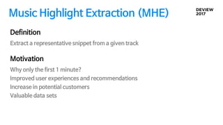 Music Highlight Extraction (MHE)
Motivation
Why only the first 1 minute?
Improved user experiences and recommendations
Increase in potential customers
Valuable data sets
Definition
Extract a representative snippet from a given track
 