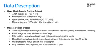 Data Description
• Naver Music Polarity Emotion Dataset
• 7,484 tracks (Pos : Neg = 1:1)
• Polarity emotion label (pos or neg)
• Lyrics: (27496, 400) word vectors (|V| = 27,496)
• Mel-spectograms: (128 mels, 1,024 time slots = 1 min)
• Dataset creation process
• Seperate pos/neg emotion tags of Naver Jamm Editor’s tags with polarity emotion word dictionary
• Editor’s tags are more reliable than users’ tags
• Filter out the tracks whose tags include both positive and negative words
• Reject the tracks whose length is less than a minute or lyrics include less than 30 words
• Use the first one minute of each mel-spectrogram
• Only use noun, verb, adjective, and adverb in words of lyrics
 