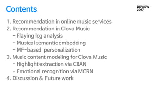 1. Recommendation in online music services
2. Recommendation in Clova Music
- Playing log analysis
- Musical semantic embedding
- MF-based personalization
3. Music content modeling for Clova Music
- Highlight extraction via CRAN
- Emotional recognition via MCRN
4. Discussion & Future work
Contents
 