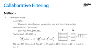 Collaborative Filtering
Methods
• Latent factor model
• Assumption
• There exist latent features representing user and item characteristics
• Matrix (Tensor) factorization:
• SVD, ALS, NMF, pMF, etc..
• Topic model: LDA, HDP etc
• NN-based CF [Dziugaite & Roy, 2015, Wang et al. 2015, Kim et al, 2016, Seo et al.
2017]
ܹ H
×
ܸ
≈
 