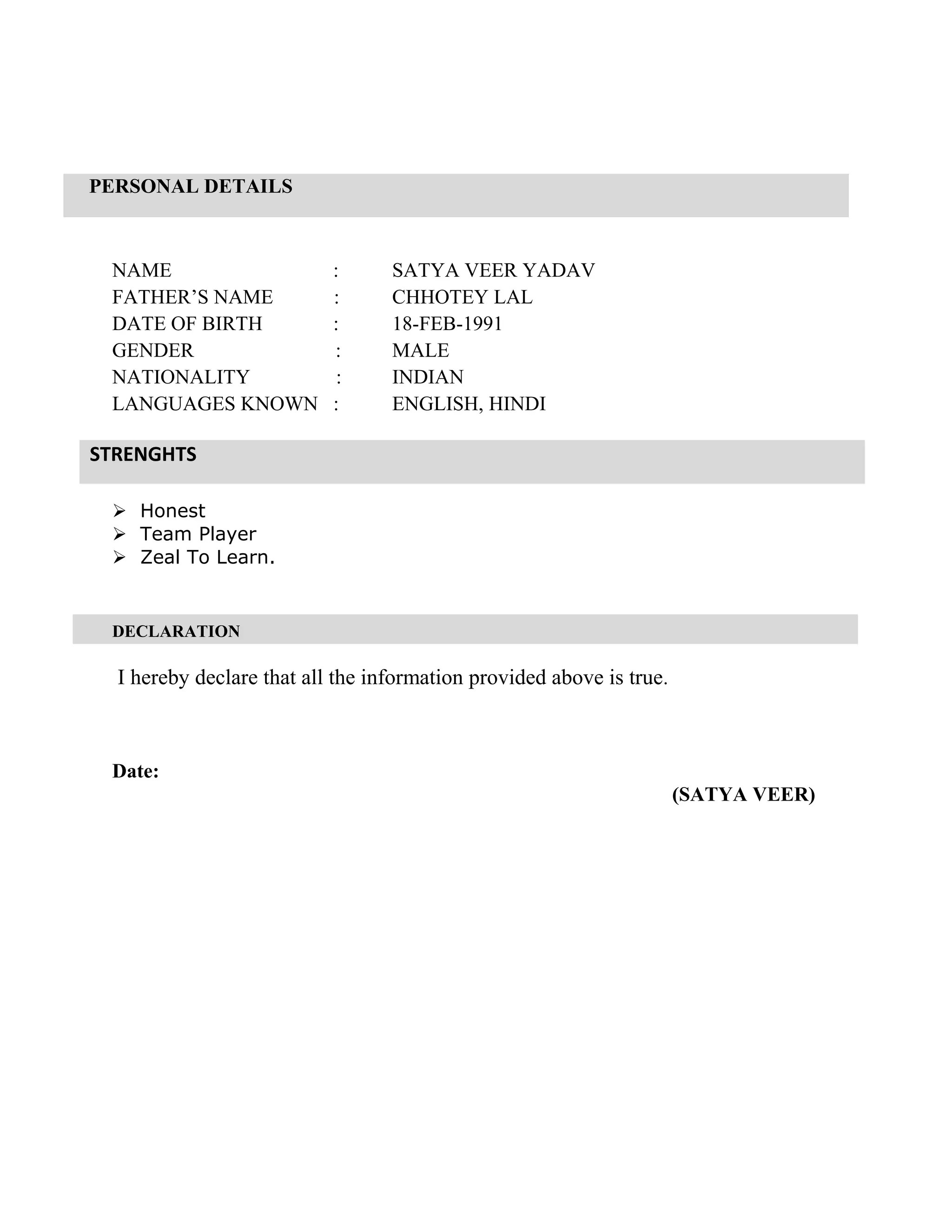 PERSONAL DETAILS
STRENGHTS
NAME : SATYA VEER YADAV
FATHER’S NAME : CHHOTEY LAL
DATE OF BIRTH : 18-FEB-1991
GENDER : MALE
NATIONALITY : INDIAN
LANGUAGES KNOWN : ENGLISH, HINDI
 Honest
 Team Player
 Zeal To Learn.
DECLARATION
I hereby declare that all the information provided above is true.
Date:
(SATYA VEER)
 