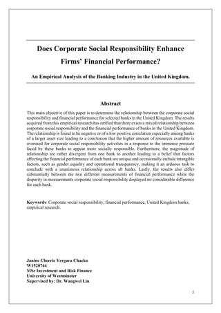 1
Does Corporate Social Responsibility Enhance
Firms’ Financial Performance?
An Empirical Analysis of the Banking Industry in the United Kingdom.
Abstract
This main objective of this paper is to determine the relationship between the corporate social
responsibility and financial performance for selected banks in the United Kingdom. The results
acquired from this empirical research has ratified that there exists a mixed relationship between
corporate social responsibility and the financial performance of banks in the United Kingdom.
The relationship is found to be negative or of a low positive correlation especially among banks
of a larger asset size leading to a conclusion that the higher amount of resources available is
overused for corporate social responsibility activities in a response to the immense pressure
faced by these banks to appear more socially responsible. Furthermore, the magnitude of
relationship are rather divergent from one bank to another leading to a belief that factors
affecting the financial performance of each bank are unique and occasionally include intangible
factors, such as gender equality and operational transparency, making it an arduous task to
conclude with a unanimous relationship across all banks. Lastly, the results also differ
substantially between the two different measurements of financial performance while the
disparity in measurements corporate social responsibility displayed no considerable difference
for each bank.
Keywords: Corporate social responsibility, financial performance, United Kingdom banks,
empirical research.
Janine Cherrie Vergara Chacko
W1520744
MSc Investment and Risk Finance
University of Westminster
Supervised by: Dr. Wangwei Lin
 