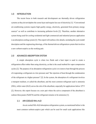 1.0 INTRODUCTION
The recent focus in both research and development are thermally driven refrigeration
systems as they do not deplete the ozone layer and require less use of electricity [1]. “Conventional
air-conditioning systems require high quality energy, electricity, generated from primary energy
sources” as well as contribute to increasing pollution levels [2]. Therefore, another alternative
system being used for cooling residential and light commercial and industrial process application
is an absorption cooling system [1]. This report will outline a few details, including the cycle model
description and the engineering drawings, of the thermal-driven refrigeration system that involves
a new sorbent-sorptive as the working pair.
2.0 ADVANCED ABSORPTION SYSTEM
A simple absorption cycle is when two fluids and a heat input is used to create a
refrigeration effect rather than using electricity, as that is the usual method for vapor compression
cycles [2]. The purpose of an absorption refrigeration cycle is to remove heat through the process
of evaporating a refrigerant at a low pressure and “the rejection of heat through the condensation
of the refrigerant at a higher pressure” [2]. In the system, the absorption of a refrigerant involves
a transport medium, or called the absorbent, and the most common refrigerant used is ammonia
(NH3), while water (H2O) serves the role of the absorbent, especially for applications below 32⁰ F
[2]. However, this report focuses on a new pair where the active component of the absorbent is
sodium thiocyanate (NaSCN) and the refrigerant remains to be ammonia [1].
1.1 AIR-COOLED NH3-H2O
An air cooled NH3-H2O absorption refrigeration system, as mentioned before is the
most common sorbent-sorptive pair which can be used for small scale applications like
 