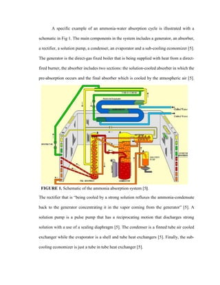 A specific example of an ammonia-water absorption cycle is illustrated with a
schematic in Fig 1. The main components in the system includes a generator, an absorber,
a rectifier, a solution pump, a condenser, an evaporator and a sub-cooling economizer [5].
The generator is the direct-gas fixed boiler that is being supplied with heat from a direct-
fired burner, the absorber includes two sections: the solution-cooled absorber in which the
pre-absorption occurs and the final absorber which is cooled by the atmospheric air [5].
The rectifier that is “being cooled by a strong solution refluxes the ammonia-condensate
back to the generator concentrating it in the vapor coming from the generator” [5]. A
solution pump is a pulse pump that has a reciprocating motion that discharges strong
solution with a use of a sealing diaphragm [5]. The condenser is a finned tube air cooled
exchanger while the evaporator is a shell and tube heat exchangers [5]. Finally, the sub-
cooling economizer is just a tube in tube heat exchanger [5].
FIGURE 1. Schematic of the ammonia absorption system [5].
 
