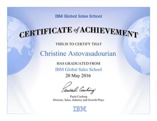 THIS IS TO CERTIFY THAT
HAS GRADUATED FROM
IBM Global Sales School
Paula Cushing
Director, Sales, Industry and Growth Plays
Learning
20 May 2016
Christine Astovasadourian
 