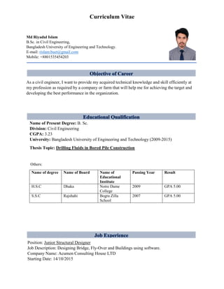 Curriculum Vitae
Md Riyadul Islam
B.Sc. in Civil Engineering,
Bangladesh University of Engineering and Technology.
E-mail: rislam.buet@gmail.com
Mobile: +8801535454203
Objective of Career
As a civil engineer, I want to provide my acquired technical knowledge and skill efficiently at
my profession as required by a company or farm that will help me for achieving the target and
developing the best performance in the organization.
Name of Present Degree: B. Sc.
Division: Civil Engineering
CGPA: 3.23
University: Bangladesh University of Engineering and Technology (2009-2015)
Thesis Topic: Drilling Fluids in Bored Pile Construction
Others:
Name of degree Name of Board Name of
Educational
Institute
Passing Year Result
H.S.C Dhaka Notre Dame
College
2009 GPA 5.00
S.S.C Rajshahi Bogra Zilla
School
2007 GPA 5.00
Position: Junior Structural Designer
Job Description: Designing Bridge, Fly-Over and Buildings using software.
Company Name: Acumen Consulting House LTD
Starting Date: 14/10/2015
 