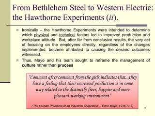 Ironically – the Hawthorne Experiments were intended to determine which physical and technical factors led to improved production and workplace attitude.  But, after far from conclusive results, the very act of focusing on the employees directly, regardless of the changes implemented, became attributed to causing the desired outcomes witnessed.Thus, Mayo and his team sought to reframe the management of culture rather than process5From Bethlehem Steel to Western Electric:  the Hawthorne Experiments (ii).“Comment after comment from the girls indicates that...they have a feeling that their increased production is in some way related to the distinctly freer, happier and more pleasant working environment”(‘The Human Problems of an Industrial Civilization’ – Elton Mayo, 1946:74-7)