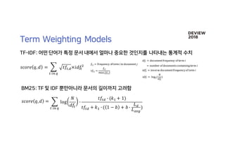 𝑠𝑐𝑜𝑟𝑒 𝑞, 𝑑 = 4 log
𝑁
𝑑𝑓9
:
𝑡𝑓9; : (𝑘> + 1)
𝑡𝑓9; + 𝑘> : ( 1 − 𝑏 + 𝑏 :
𝐿;
𝐿DEF
)9	HI	J	
𝑓HK = frequency	of	term	𝑖in	document	𝑗
𝑡𝑓HK =
𝑓HK
𝑚𝑎𝑥H{𝑓HK}
𝑠𝑐𝑜𝑟𝑒 𝑞, 𝑑 = 4 𝑡𝑓9,;×𝑖𝑑𝑓9
^
9	HI	J	
𝑑𝑓H = document	frequency	of	term	𝑖
= number	of	documents	containing	term	𝑖
𝑖𝑑𝑓H = inverse	document	frequency	of	term	𝑖
𝑖𝑑𝑓H =	log^(
𝑁
𝑑𝑓H
)
 