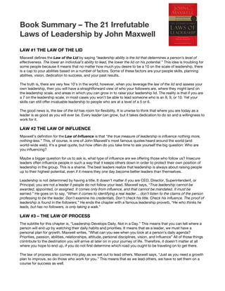 Book Summary – The 21 Irrefutable
Laws of Leadership by John Maxwell
LAW #1 THE LAW OF THE LID
Maxwell defines the ​Law of the Lid​ by saying “​leadership ability is the lid that determines a person’s level of
effectiveness. The lower an individual’s ability to lead, the lower the lid on his potential.​” This idea is troubling for
some people because it means that no matter how much you desire to be a 10 on the scale of leadership, there
is a cap to your abilities based on a number of factors. Some of these factors are your people skills, planning
abilities, vision, dedication to success, and your past results.
The truth is, there are very few 10’s in the world; however, when you leverage the ​law of the lid​ and assess your
own leadership, then you will have a straightforward view of who your followers are, where they might land on
the leadership scale, and areas in which you can grow in to raise your leadership lid. The reality is that if you are
a 7 on the leadership scale, in most cases you won’t be able to lead someone who is an 8, 9, or 10. Yet your
skills can still offer invaluable leadership to people who are at a level of a 5 or 6.
The good news is, the ​law of the lid​ has room for flexibility. It is unwise to think that where you are today as a
leader is as good as you will ever be. Every leader can grow, but it takes dedication to do so and a willingness to
work for it.
LAW #2 THE LAW OF INFLUENCE
Maxwell’s definition for the ​Law of Influence​ is that “​the true measure of leadership is influence nothing more,
nothing less.​” This, of course, is one of John Maxwell’s most famous quotes heard around the world (and
world-wide web). It’s a great quote, but how often do you take time to ask yourself the big question: Who are
you influencing?
Maybe a bigger question for us to ask is, what type of influence are we offering those who follow us? Insecure
leaders often influence people in such a way that it keeps others down in order to protect their own position of
leadership in the group. This is a shame. The best leaders realize that leadership is always about raising people
up to their highest potential, even if it means they one day become better leaders than themselves.
Leadership is not determined by having a title. It doesn’t matter if you are CEO, Director, Superintendent, or
Principal; you are not a leader if people do not follow your lead. Maxwell says, “​True leadership cannot be
awarded, appointed, or assigned. It comes only from influence, and that cannot be mandated. It must be
earned.​” He goes on to say, “​When it comes to identifying a real leader… don’t listen to the claims of the person
professing to be the leader. Don’t examine his credentials. Don’t check his title. Check his influence. The proof of
leadership is found in the followers.​” He ends the chapter with a famous leadership proverb, “​He who thinks he
leads, but has no followers, is only taking a walk.​”
LAW #3 – THE LAW OF PROCESS
The subtitle for this chapter is, “Leadership Develops Daily, Not in a Day.” This means that you can tell where a
person will end up by watching their daily habits and priorities. It means that as a leader, we must have a
personal plan for growth. Maxwell writes, “What can you see when you look at a person’s daily agenda?
Priorities, passion, abilities, relationships, attitude, personal disciplines, vision, and influence” All of those things
contribute to the destination you will arrive at later on in your journey of life. Therefore, it doesn’t matter at all
where you hope to end up, if you do not first determine which road you ought to be traveling on to get there.
The law of process also comes into play as we set out to lead others. Maxwell says, “Just as you need a growth
plan to improve, so do those who work for you.” This means that as we lead others, we have to set them on a
course for success as well.
 