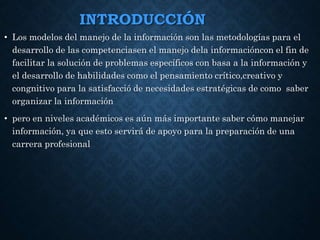 INTRODUCCIÓN
• Los modelos del manejo de la información son las metodologías para el
desarrollo de las competenciasen el manejo dela informacióncon el fin de
facilitar la solución de problemas específicos con basa a la información y
el desarrollo de habilidades como el pensamiento crítico,creativo y
congnitivo para la satisfacció de necesidades estratégicas de como saber
organizar la información
• pero en niveles académicos es aún más importante saber cómo manejar
información, ya que esto servirá de apoyo para la preparación de una
carrera profesional
 
