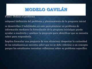 MODELO GAVILÁN
Paso1: Definir el problema
subpaso1:definición del problema y planteamiento de la pregunta inicial
se desarrollan 2 habilidades en este pasó,plantear un problema de
información mediante la formulación de la pregunta inicialque pueda
ayudar a resolverlo y analizar la pregunta para identificar que se necesita
saber para responderla.
Implica formular una pregunta de una situaciony despertar la curiosidad
de los estudiantes,se necesita saber que no se debe referirse a un concepto
porque los estudiantes necesitan reflexionar sobre su problema específico
 