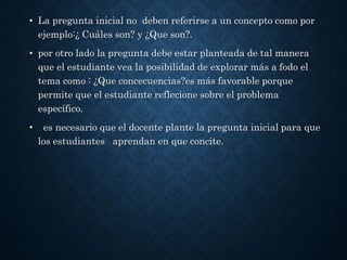 • La pregunta inicial no deben referirse a un concepto como por
ejemplo:¿ Cuáles son? y ¿Que son?.
• por otro lado la pregunta debe estar planteada de tal manera
que el estudiante vea la posibilidad de explorar más a fodo el
tema como : ¿Que concecuencias?es más favorable porque
permite que el estudiante reflecione sobre el problema
específico.
• es necesario que el docente plante la pregunta inicial para que
los estudiantes aprendan en que concite.
 