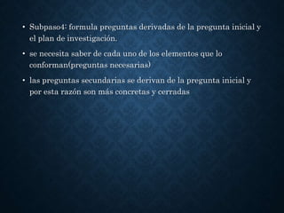 • Subpaso4: formula preguntas derivadas de la pregunta inicial y
el plan de investigación.
• se necesita saber de cada uno de los elementos que lo
conforman(preguntas necesarias)
• las preguntas secundarias se derivan de la pregunta inicial y
por esta razón son más concretas y cerradas
 