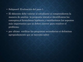 • Subpaso5: Evaluación del paso 1.
• El ddocente debe valorar al estudiante si comprendieron la
manera de analiza la pregunta inicial,si identificaron los
conceptos,si formularon hipótesis y establecieron los aspestos
más importantes que se deben cinover para resolver el
problema.
• por ultimo verificar las preguntas secundarias si delimitan
apropiadamente que se necesita saber
 