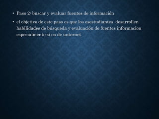 • Paso 2: buscar y evaluar fuentes de información
• el objetivo de este paso es que los esestudiantes desarrollen
habilidades de búsqueda y evaluación de fuentes informacion
especialmente si ea de unternet
 