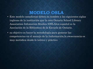 MODELO OSLA
• Este modelo canadiense deben su nombre a las siguientes siglas
inglesas de la institución que la creo Ontario School Library
Association Infomation Studies (OSLA)en español es la
Asociación de la Bibleoteca de la Escuela de Ontario.
• su objetivo es hacer la metodología para generar las
competencias en el manejo de la iinformación,la swsecuencia es
muy metódica desde lo teórico y práctico
 