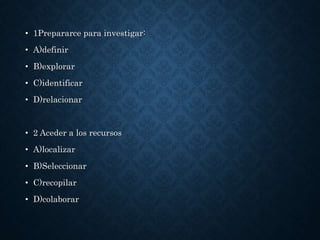 • 1Prepararce para investigar:
• A)definir
• B)explorar
• C)identificar
• D)relacionar
• 2 Aceder a los recursos
• A)localizar
• B)Seleccionar
• C)recopilar
• D)colaborar
 