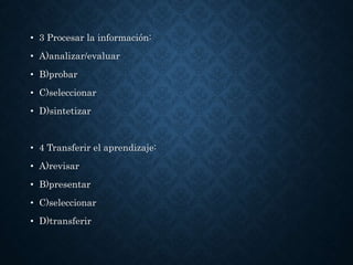 • 3 Procesar la información:
• A)analizar/evaluar
• B)probar
• C)seleccionar
• D)sintetizar
• 4 Transferir el aprendizaje:
• A)revisar
• B)presentar
• C)seleccionar
• D)transferir
 