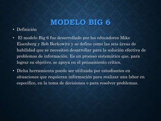 MODELO BIG 6
• Definición
• El modelo Big 6 fue desarrollado por los educadores Mike
Eisenberg y Bob Berkowitz y se define como las seis áreas de
habilidad que se necesitan desarrollar para la solución efectiva de
problemas de información. Es un proceso sistemático que, para
lograr su objetivo, se apoya en el pensamiento crítico.
• Dicha herramienta puede ser utilizada por estudiantes en
situaciones que requieran información para realizar una labor en
específico, en la toma de decisiones o para resolver problemas.
 