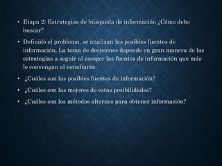 • Etapa 2: Estrategias de búsqueda de información ¿Cómo debo
buscar?
• Definido el problema, se analizan las posibles fuentes de
información. La toma de decisiones depende en gran manera de las
estrategias a seguir al escoger las fuentes de información que más
le convengan al estudiante.
• ¿Cuáles son las posibles fuentes de información?
• ¿Cuáles son las mejores de estas posibilidades?
• ¿Cuáles son los métodos alternos para obtener información?
 