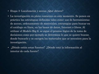 • Etapa 3: Localización y acceso ¿Qué obtuve?
• La investigación en pleno comienza en este momento. Se ponen en
práctica las estrategias definidas tales como: uso de herramientas
de acceso, ordenamiento de materiales, estrategias para buscar en
el catálogo en línea, en las bases de datos, Internet o libros. Al
utilizar el Modelo Big 6, se sigue el proceso lógico de la toma de
decisiones como por ejemplo se determina lo que se quiere buscar,
donde buscarlo y se escogen los materiales que se necesiten para la
investigación.
• ¿Dónde están estas fuentes? ¿Dónde está la información al
interior de cada fuente?
 