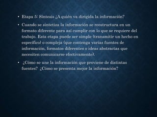 • Etapa 5: Síntesis ¿A quién va dirigida la información?
• Cuando se sintetiza la información se reestructura en un
formato diferente para así cumplir con lo que se requiere del
trabajo. Esta etapa puede ser simple (transmitir un hecho en
específico) o compleja (que contenga varias fuentes de
información, formatos diferentes o ideas abstractas que
necesiten comunicarse efectivamente).
• ¿Cómo se une la información que proviene de distintas
fuentes? ¿Cómo se presenta mejor la información?
 