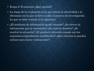 • Etapa 6: Evaluación ¿Qué aprendí?
• La etapa de la evaluación es la que señala la efectividad y la
eficiencia con la que se llevó a cabo el proceso de investigación.
Lo que se debe evaluar es lo siguiente:
• ¿El problema de información quedó resuelto? ¿Se obtuvo la
información que se necesitaba? ¿Se tomó la decisión? ¿Se
resolvió la situación? ¿El producto obtenido cumple con los
requisitos originalmente establecidos? ¿Qué criterios se pueden
utilizar para hacer evaluaciones?
 