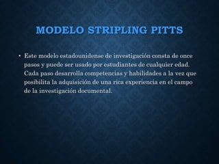 MODELO STRIPLING PITTS
• Este modelo estadounidense de investigación consta de once
pasos y puede ser usado por estudiantes de cualquier edad.
Cada paso desarrolla competencias y habilidades a la vez que
posibilita la adquisición de una rica experiencia en el campo
de la investigación documental.
 